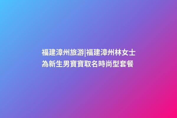 福建漳州旅游|福建漳州林女士為新生男寶寶取名時尚型套餐-第1張-公司起名-玄機派